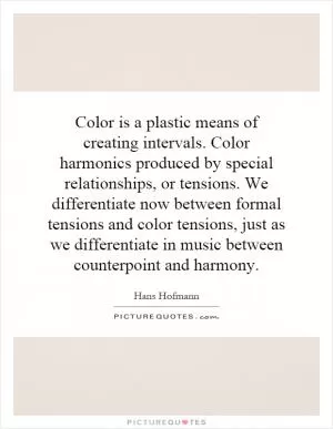 Color is a plastic means of creating intervals. Color harmonics produced by special relationships, or tensions. We differentiate now between formal tensions and color tensions, just as we differentiate in music between counterpoint and harmony Picture Quote #1