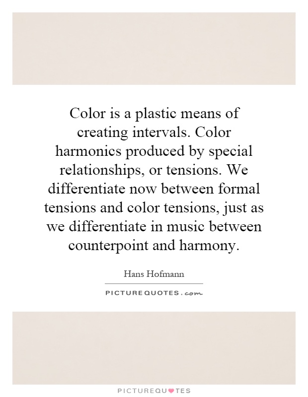 Color is a plastic means of creating intervals. Color harmonics produced by special relationships, or tensions. We differentiate now between formal tensions and color tensions, just as we differentiate in music between counterpoint and harmony Picture Quote #1