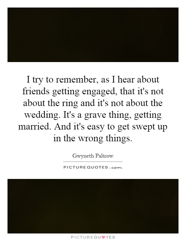 I try to remember, as I hear about friends getting engaged, that it's not about the ring and it's not about the wedding. It's a grave thing, getting married. And it's easy to get swept up in the wrong things Picture Quote #1