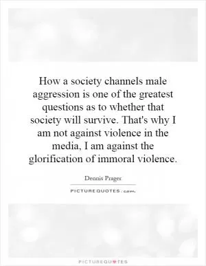 How a society channels male aggression is one of the greatest questions as to whether that society will survive. That's why I am not against violence in the media, I am against the glorification of immoral violence Picture Quote #1