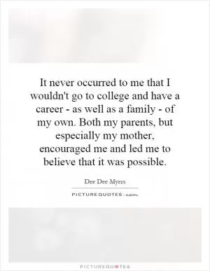 It never occurred to me that I wouldn't go to college and have a career - as well as a family - of my own. Both my parents, but especially my mother, encouraged me and led me to believe that it was possible Picture Quote #1