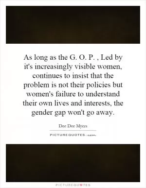 As long as the G. O. P., Led by it's increasingly visible women, continues to insist that the problem is not their policies but women's failure to understand their own lives and interests, the gender gap won't go away Picture Quote #1