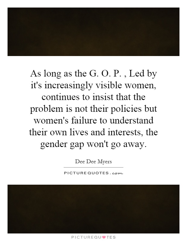 As long as the G. O. P., Led by it's increasingly visible women, continues to insist that the problem is not their policies but women's failure to understand their own lives and interests, the gender gap won't go away Picture Quote #1