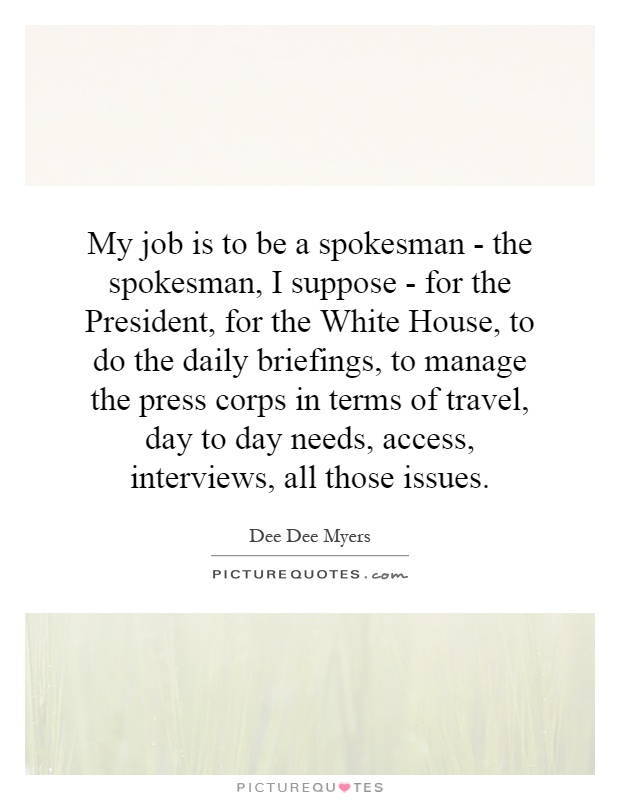 My job is to be a spokesman - the spokesman, I suppose - for the President, for the White House, to do the daily briefings, to manage the press corps in terms of travel, day to day needs, access, interviews, all those issues Picture Quote #1