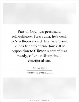 Part of Obama's persona is self-reliance. He's calm; he's cool; he's self-possessed. In many ways, he has tried to define himself in opposition to Clinton's sometimes needy, often undisciplined, emotionalism Picture Quote #1