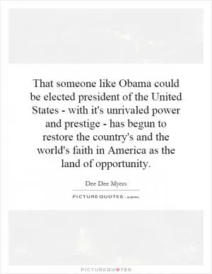 That someone like Obama could be elected president of the United States - with it's unrivaled power and prestige - has begun to restore the country's and the world's faith in America as the land of opportunity Picture Quote #1
