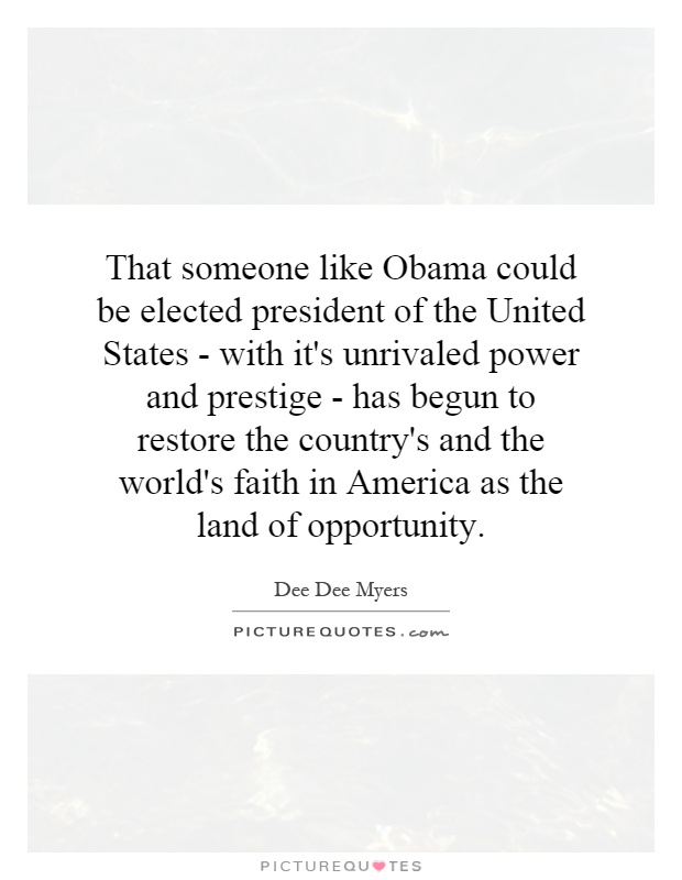 That someone like Obama could be elected president of the United States - with it's unrivaled power and prestige - has begun to restore the country's and the world's faith in America as the land of opportunity Picture Quote #1
