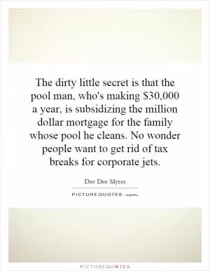 The dirty little secret is that the pool man, who's making $30,000 a year, is subsidizing the million dollar mortgage for the family whose pool he cleans. No wonder people want to get rid of tax breaks for corporate jets Picture Quote #1