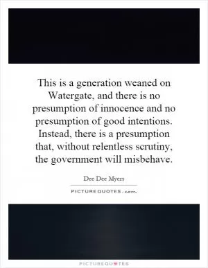 This is a generation weaned on Watergate, and there is no presumption of innocence and no presumption of good intentions. Instead, there is a presumption that, without relentless scrutiny, the government will misbehave Picture Quote #1
