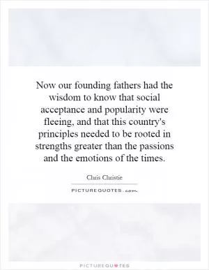 Now our founding fathers had the wisdom to know that social acceptance and popularity were fleeing, and that this country's principles needed to be rooted in strengths greater than the passions and the emotions of the times Picture Quote #1