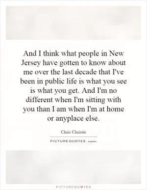 And I think what people in New Jersey have gotten to know about me over the last decade that I've been in public life is what you see is what you get. And I'm no different when I'm sitting with you than I am when I'm at home or anyplace else Picture Quote #1