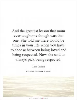 And the greatest lesson that mom ever taught me though was this one. She told me there would be times in your life when you have to choose between being loved and being respected. Now she said to always pick being respected Picture Quote #1
