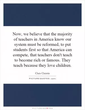 Now, we believe that the majority of teachers in America know our system must be reformed, to put students first so that America can compete, that teachers don't teach to become rich or famous. They teach because they love children Picture Quote #1