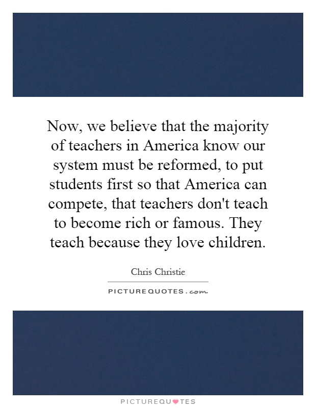 Now, we believe that the majority of teachers in America know our system must be reformed, to put students first so that America can compete, that teachers don't teach to become rich or famous. They teach because they love children Picture Quote #1