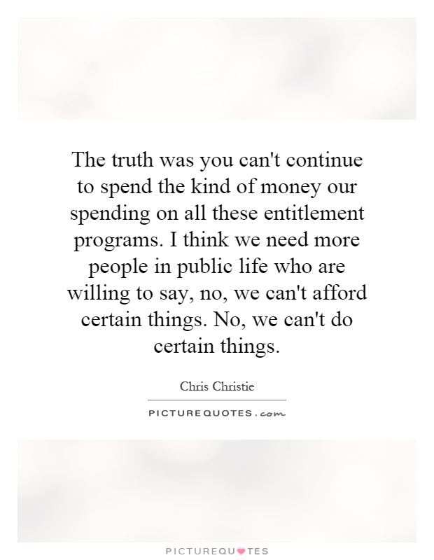 The truth was you can't continue to spend the kind of money our spending on all these entitlement programs. I think we need more people in public life who are willing to say, no, we can't afford certain things. No, we can't do certain things Picture Quote #1