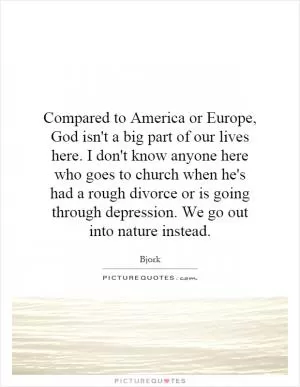 Compared to America or Europe, God isn't a big part of our lives here. I don't know anyone here who goes to church when he's had a rough divorce or is going through depression. We go out into nature instead Picture Quote #1