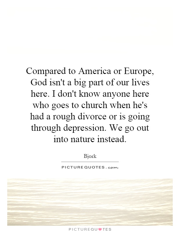 Compared to America or Europe, God isn't a big part of our lives here. I don't know anyone here who goes to church when he's had a rough divorce or is going through depression. We go out into nature instead Picture Quote #1