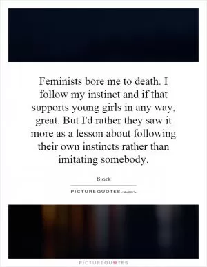 Feminists bore me to death. I follow my instinct and if that supports young girls in any way, great. But I'd rather they saw it more as a lesson about following their own instincts rather than imitating somebody Picture Quote #1