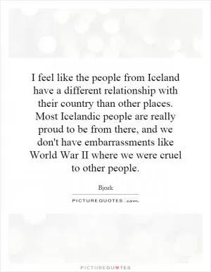 I feel like the people from Iceland have a different relationship with their country than other places. Most Icelandic people are really proud to be from there, and we don't have embarrassments like World War II where we were cruel to other people Picture Quote #1