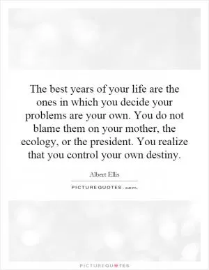 The best years of your life are the ones in which you decide your problems are your own. You do not blame them on your mother, the ecology, or the president. You realize that you control your own destiny Picture Quote #1