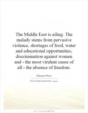 The Middle East is ailing. The malady stems from pervasive violence, shortages of food, water and educational opportunities, discrimination against women and - the most virulent cause of all - the absence of freedom Picture Quote #1