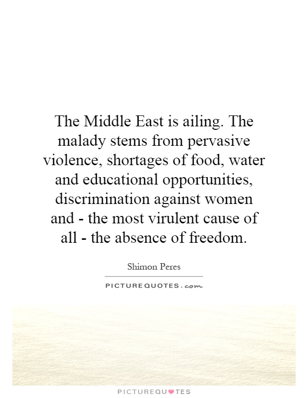 The Middle East is ailing. The malady stems from pervasive violence, shortages of food, water and educational opportunities, discrimination against women and - the most virulent cause of all - the absence of freedom Picture Quote #1