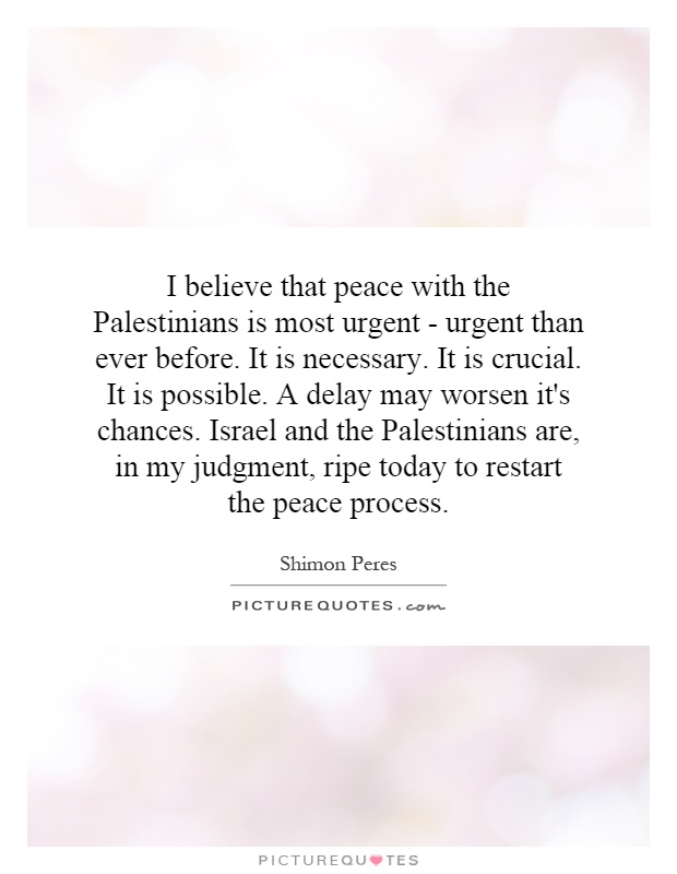 I believe that peace with the Palestinians is most urgent - urgent than ever before. It is necessary. It is crucial. It is possible. A delay may worsen it's chances. Israel and the Palestinians are, in my judgment, ripe today to restart the peace process Picture Quote #1