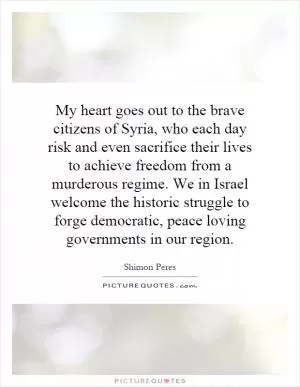 My heart goes out to the brave citizens of Syria, who each day risk and even sacrifice their lives to achieve freedom from a murderous regime. We in Israel welcome the historic struggle to forge democratic, peace loving governments in our region Picture Quote #1
