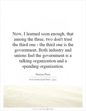 Now, I learned soon enough, that among the three, two don't trust the third one - the third one is the government. Both industry and unions feel the government is a talking organization and a spending organization Picture Quote #1