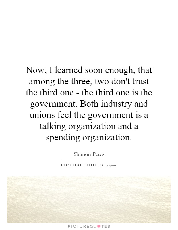 Now, I learned soon enough, that among the three, two don't trust the third one - the third one is the government. Both industry and unions feel the government is a talking organization and a spending organization Picture Quote #1