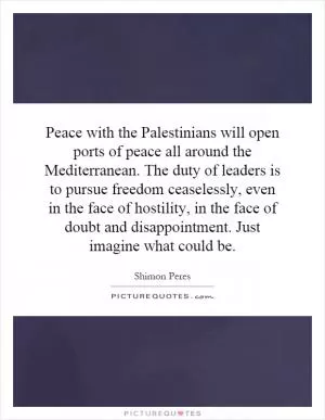 Peace with the Palestinians will open ports of peace all around the Mediterranean. The duty of leaders is to pursue freedom ceaselessly, even in the face of hostility, in the face of doubt and disappointment. Just imagine what could be Picture Quote #1