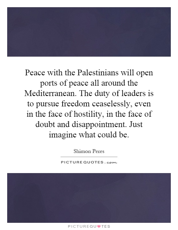 Peace with the Palestinians will open ports of peace all around the Mediterranean. The duty of leaders is to pursue freedom ceaselessly, even in the face of hostility, in the face of doubt and disappointment. Just imagine what could be Picture Quote #1