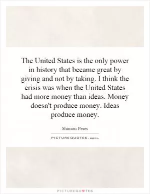 The United States is the only power in history that became great by giving and not by taking. I think the crisis was when the United States had more money than ideas. Money doesn't produce money. Ideas produce money Picture Quote #1