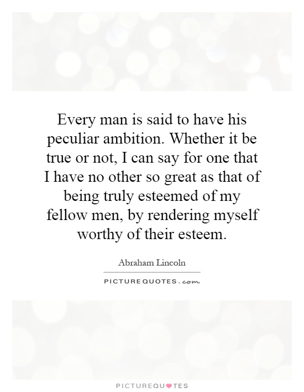Every man is said to have his peculiar ambition. Whether it be true or not, I can say for one that I have no other so great as that of being truly esteemed of my fellow men, by rendering myself worthy of their esteem Picture Quote #1
