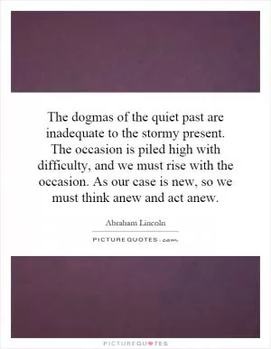 The dogmas of the quiet past are inadequate to the stormy present. The occasion is piled high with difficulty, and we must rise with the occasion. As our case is new, so we must think anew and act anew Picture Quote #1