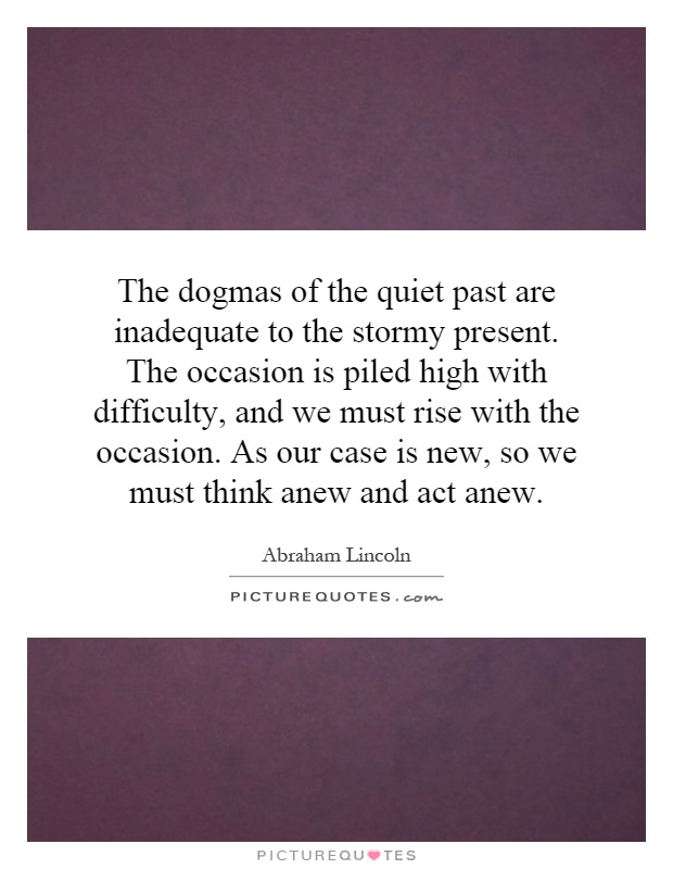 The dogmas of the quiet past are inadequate to the stormy present. The occasion is piled high with difficulty, and we must rise with the occasion. As our case is new, so we must think anew and act anew Picture Quote #1