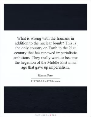 What is wrong with the Iranians in addition to the nuclear bomb? This is the only country on Earth in the 21st century that has renewed imperialistic ambitions. They really want to become the hegemon of the Middle East in an age that gave up imperialism Picture Quote #1