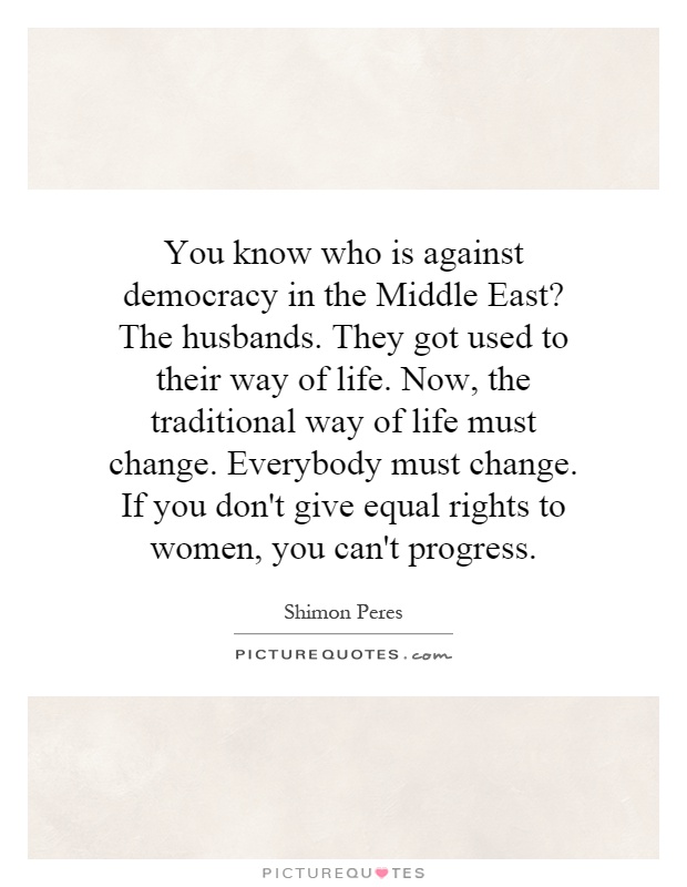 You know who is against democracy in the Middle East? The husbands. They got used to their way of life. Now, the traditional way of life must change. Everybody must change. If you don't give equal rights to women, you can't progress Picture Quote #1