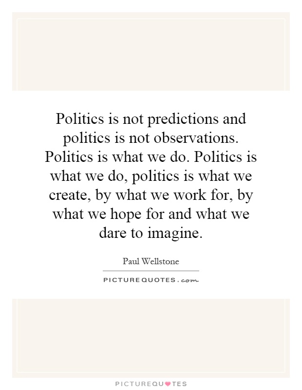 Politics is not predictions and politics is not observations. Politics is what we do. Politics is what we do, politics is what we create, by what we work for, by what we hope for and what we dare to imagine Picture Quote #1