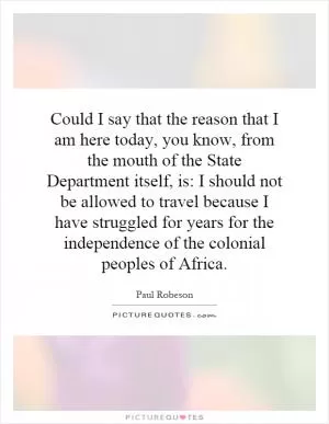 Could I say that the reason that I am here today, you know, from the mouth of the State Department itself, is: I should not be allowed to travel because I have struggled for years for the independence of the colonial peoples of Africa Picture Quote #1