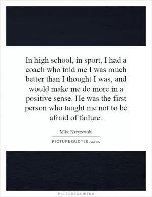 In high school, in sport, I had a coach who told me I was much better than I thought I was, and would make me do more in a positive sense. He was the first person who taught me not to be afraid of failure Picture Quote #1