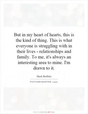 But in my heart of hearts, this is the kind of thing. This is what everyone is struggling with in their lives - relationships and family. To me, it's always an interesting area to mine. I'm drawn to it Picture Quote #1