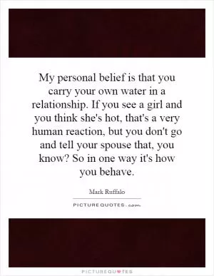My personal belief is that you carry your own water in a relationship. If you see a girl and you think she's hot, that's a very human reaction, but you don't go and tell your spouse that, you know? So in one way it's how you behave Picture Quote #1