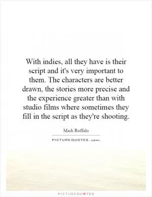 With indies, all they have is their script and it's very important to them. The characters are better drawn, the stories more precise and the experience greater than with studio films where sometimes they fill in the script as they're shooting Picture Quote #1