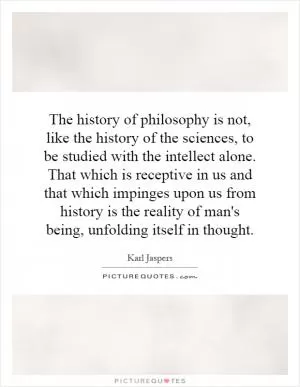 The history of philosophy is not, like the history of the sciences, to be studied with the intellect alone. That which is receptive in us and that which impinges upon us from history is the reality of man's being, unfolding itself in thought Picture Quote #1
