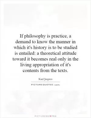 If philosophy is practice, a demand to know the manner in which it's history is to be studied is entailed: a theoretical attitude toward it becomes real only in the living appropriation of it's contents from the texts Picture Quote #1