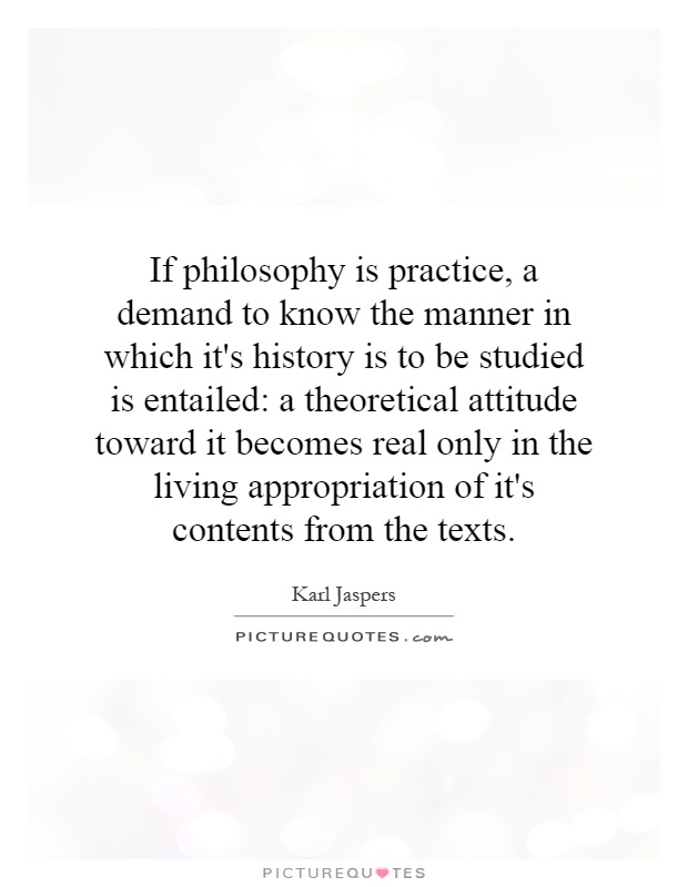 If philosophy is practice, a demand to know the manner in which it's history is to be studied is entailed: a theoretical attitude toward it becomes real only in the living appropriation of it's contents from the texts Picture Quote #1