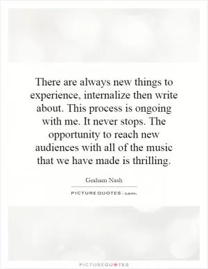 There are always new things to experience, internalize then write about. This process is ongoing with me. It never stops. The opportunity to reach new audiences with all of the music that we have made is thrilling Picture Quote #1