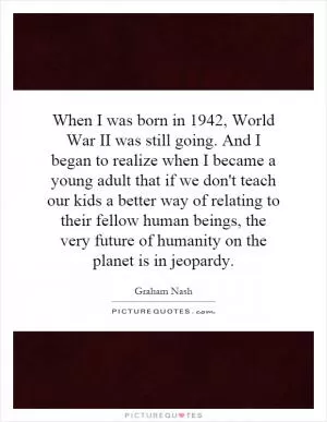 When I was born in 1942, World War II was still going. And I began to realize when I became a young adult that if we don't teach our kids a better way of relating to their fellow human beings, the very future of humanity on the planet is in jeopardy Picture Quote #1