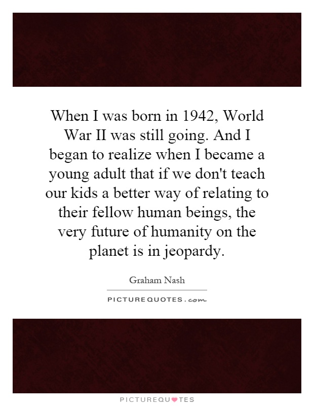 When I was born in 1942, World War II was still going. And I began to realize when I became a young adult that if we don't teach our kids a better way of relating to their fellow human beings, the very future of humanity on the planet is in jeopardy Picture Quote #1